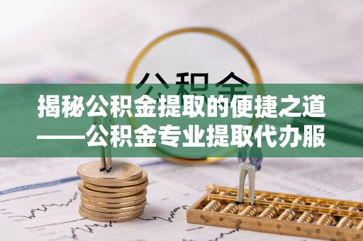 芮城揭秘公积金提取的便捷之道——公积金专业提取代办服务解析
