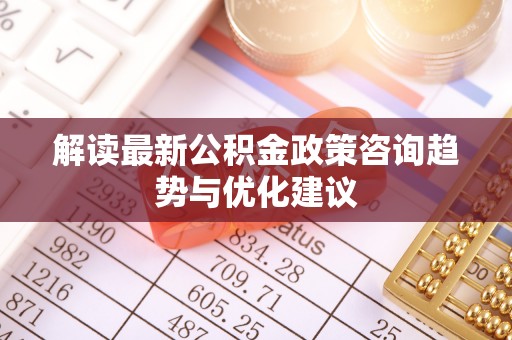 芮城解读最新公积金政策咨询趋势与优化建议