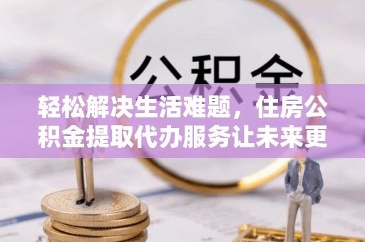芮城轻松解决生活难题，住房公积金提取代办服务让未来更安心