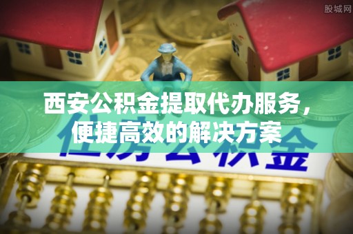 芮城西安公积金提取代办服务，便捷高效的解决方案