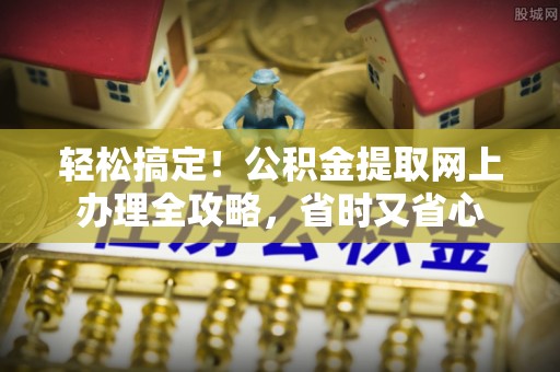 芮城轻松搞定！公积金提取网上办理全攻略，省时又省心