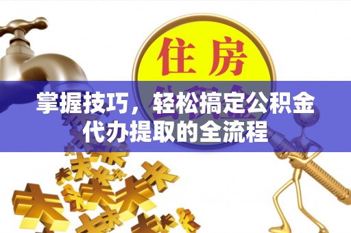 芮城掌握技巧，轻松搞定公积金代办提取的全流程