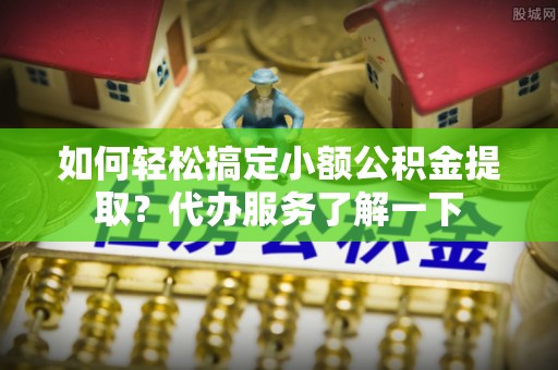芮城如何轻松搞定小额公积金提取？代办服务了解一下