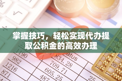 芮城掌握技巧，轻松实现代办提取公积金的高效办理