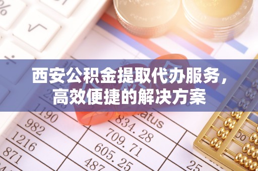 芮城西安公积金提取代办服务，高效便捷的解决方案