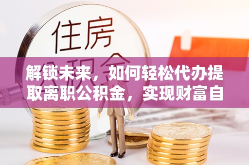 芮城解锁未来，如何轻松代办提取离职公积金，实现财富自由的第一步