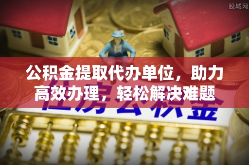 芮城公积金提取代办单位，助力高效办理，轻松解决难题