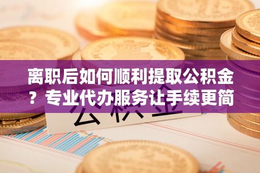 芮城离职后如何顺利提取公积金？专业代办服务让手续更简单