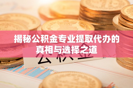 芮城揭秘公积金专业提取代办的真相与选择之道