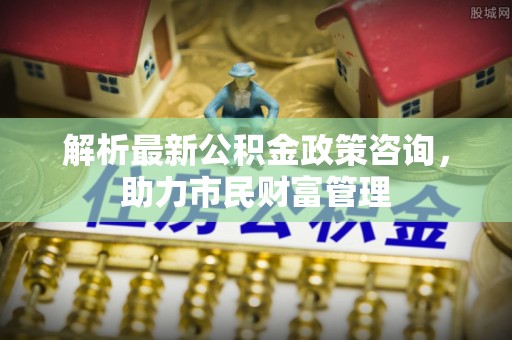 芮城解析最新公积金政策咨询，助力市民财富管理