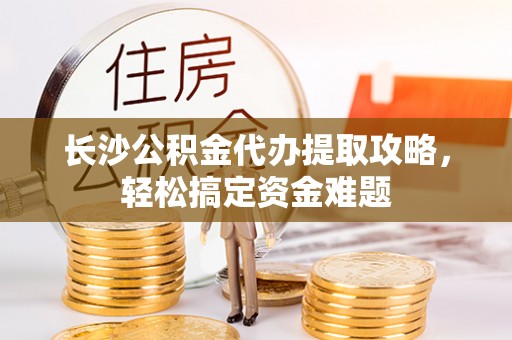 芮城长沙公积金代办提取攻略，轻松搞定资金难题