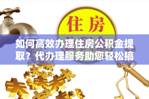 芮城如何高效办理住房公积金提取？代办理服务助您轻松搞定