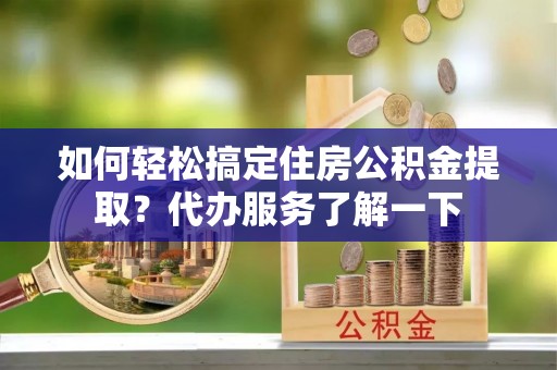 芮城如何轻松搞定住房公积金提取？代办服务了解一下