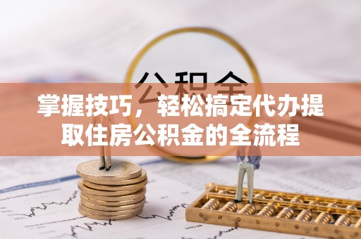 芮城掌握技巧，轻松搞定代办提取住房公积金的全流程