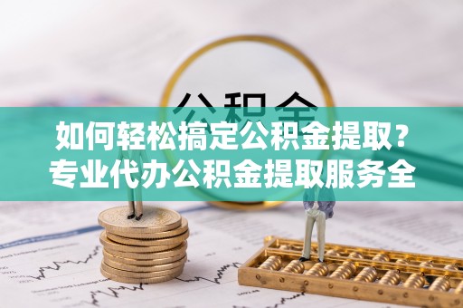 芮城如何轻松搞定公积金提取？专业代办公积金提取服务全解析