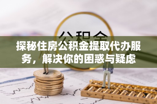 芮城探秘住房公积金提取代办服务，解决你的困惑与疑虑