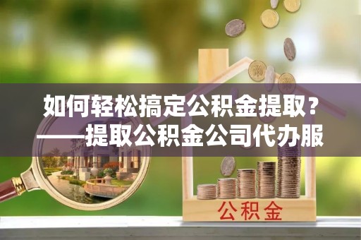 芮城如何轻松搞定公积金提取？——提取公积金公司代办服务全解析