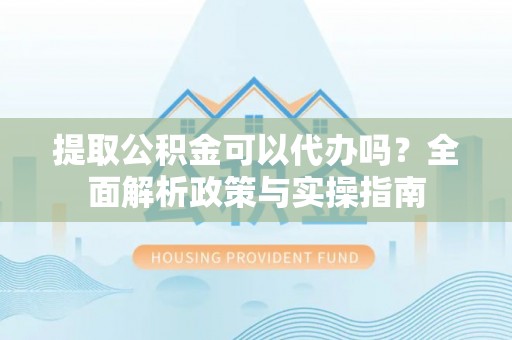 芮城提取公积金可以代办吗？全面解析政策与实操指南