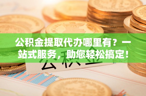 芮城公积金提取代办哪里有？一站式服务，助您轻松搞定！