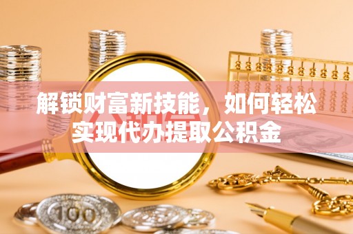芮城解锁财富新技能，如何轻松实现代办提取公积金