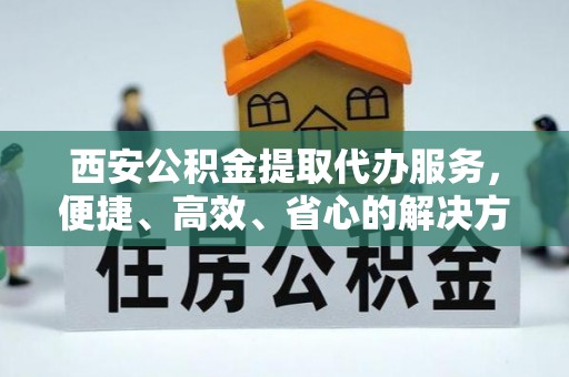 芮城西安公积金提取代办服务，便捷、高效、省心的解决方案