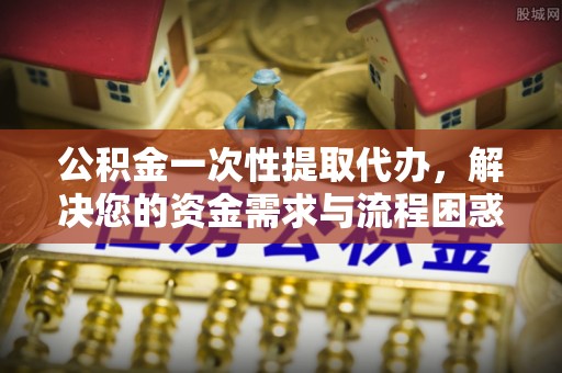 芮城公积金一次性提取代办，解决您的资金需求与流程困惑