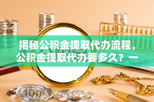 芮城揭秘公积金提取代办流程，公积金提取代办要多久？一文读懂