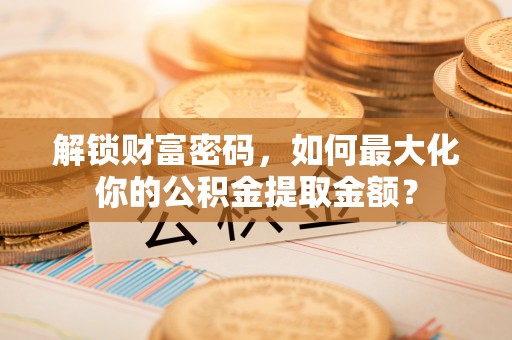 芮城解锁财富密码，如何最大化你的公积金提取金额？