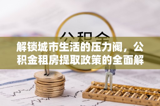 芮城解锁城市生活的压力阀，公积金租房提取政策的全面解析与实践指南