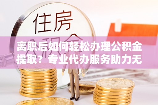 芮城离职后如何轻松办理公积金提取？专业代办服务助力无忧