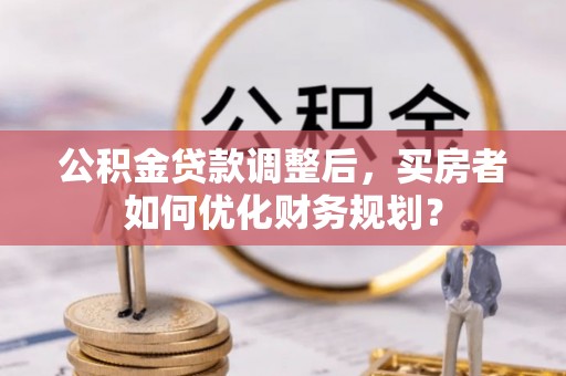 芮城公积金贷款调整后，买房者如何优化财务规划？