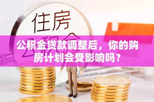 芮城公积金贷款调整后，你的购房计划会受影响吗？
