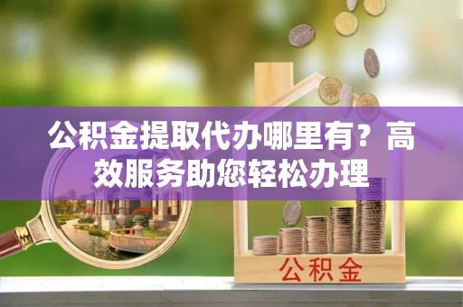 芮城公积金提取代办哪里有？高效服务助您轻松办理
