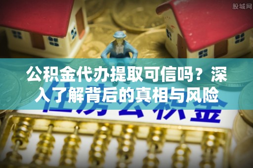芮城公积金代办提取可信吗？深入了解背后的真相与风险