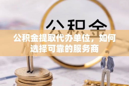 芮城公积金提取代办单位，如何选择可靠的服务商