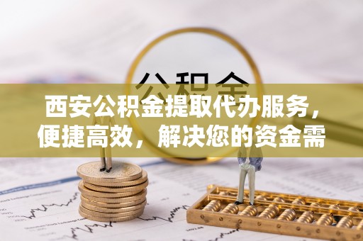 芮城西安公积金提取代办服务，便捷高效，解决您的资金需求