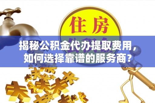 芮城揭秘公积金代办提取费用，如何选择靠谱的服务商？