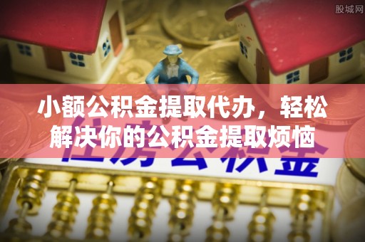 芮城小额公积金提取代办，轻松解决你的公积金提取烦恼
