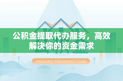 芮城公积金提取代办服务，高效解决你的资金需求