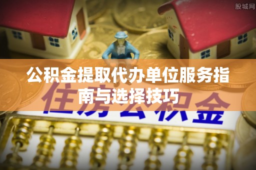 芮城公积金提取代办单位服务指南与选择技巧