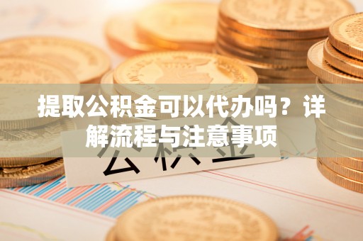芮城提取公积金可以代办吗？详解流程与注意事项