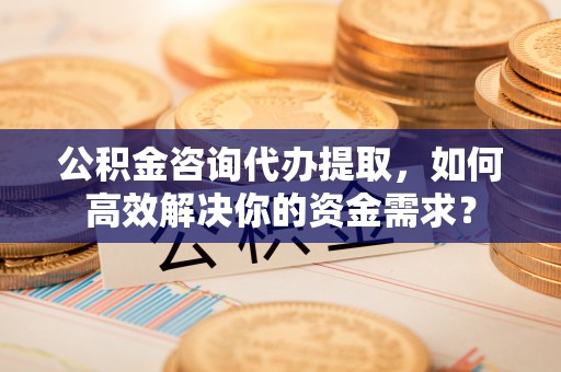 芮城公积金咨询代办提取，如何高效解决你的资金需求？