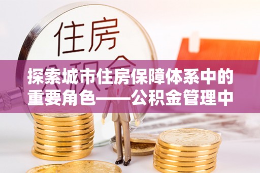 芮城探索城市住房保障体系中的重要角色——公积金管理中心