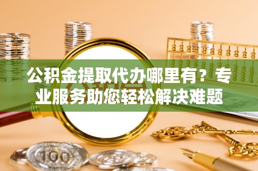 芮城公积金提取代办哪里有？专业服务助您轻松解决难题