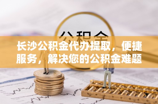 芮城长沙公积金代办提取，便捷服务，解决您的公积金难题
