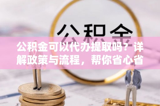 芮城公积金可以代办提取吗？详解政策与流程，帮你省心省力