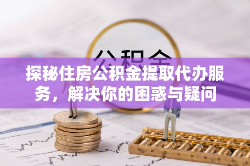 芮城探秘住房公积金提取代办服务，解决你的困惑与疑问