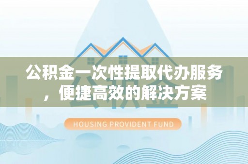 芮城公积金一次性提取代办服务，便捷高效的解决方案