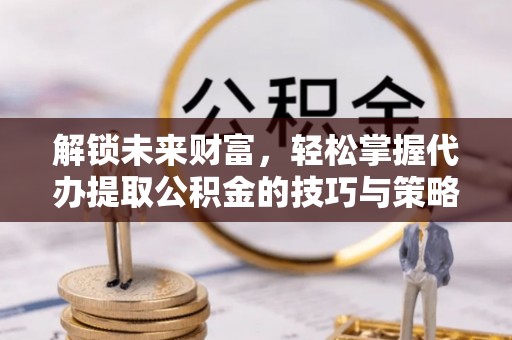 芮城解锁未来财富，轻松掌握代办提取公积金的技巧与策略