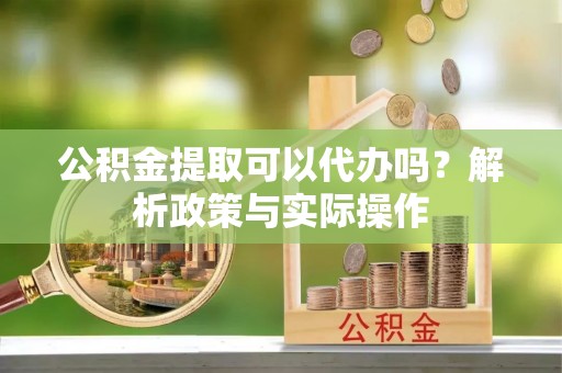 芮城公积金提取可以代办吗？解析政策与实际操作